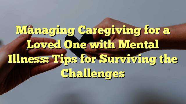 Managing Caregiving for a Loved One with Mental Illness: Tips for Surviving the Challenges