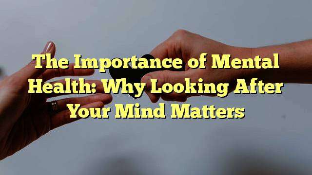 The Importance of Mental Health: Why Looking After Your Mind Matters