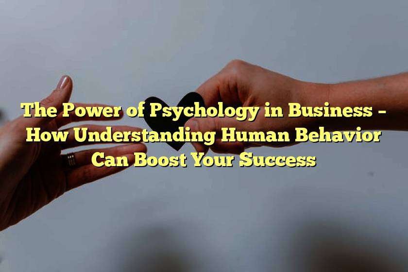 The Power of Psychology in Business – How Understanding Human Behavior Can Boost Your Success